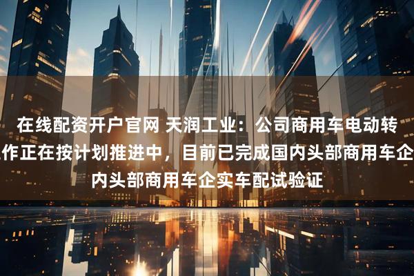 在线配资开户官网 天润工业：公司商用车电动转向业务各项工作正在按计划推进中，目前已完成国内头部商用车企实车配试验证