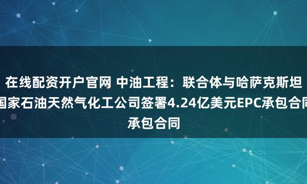 在线配资开户官网 中油工程：联合体与哈萨克斯坦国家石油天然气化工公司签署4.24亿美元EPC承包合同