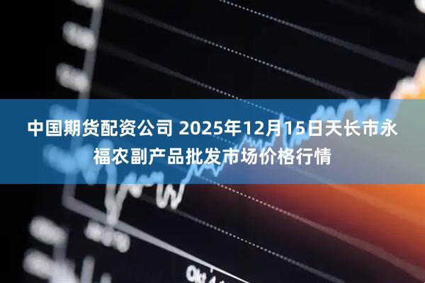 中国期货配资公司 2025年12月15日天长市永福农副产品批发市场价格行情