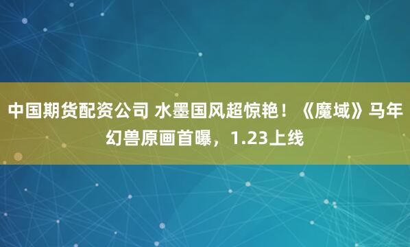 中国期货配资公司 水墨国风超惊艳！《魔域》马年幻兽原画首曝，1.23上线