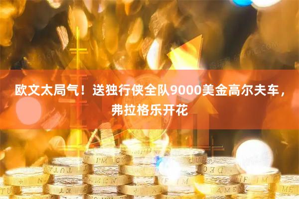 欧文太局气！送独行侠全队9000美金高尔夫车，弗拉格乐开花